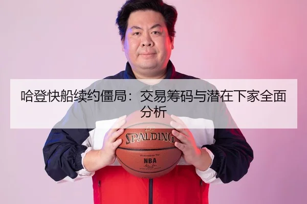 哈登快船续约僵局：交易筹码与潜在下家全面分析