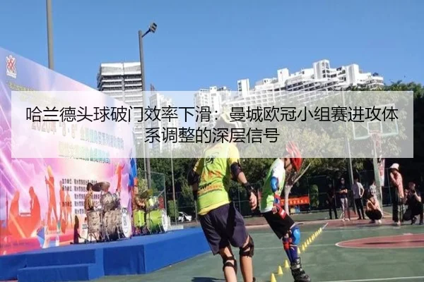 哈兰德头球破门效率下滑：曼城欧冠小组赛进攻体系调整的深层信号