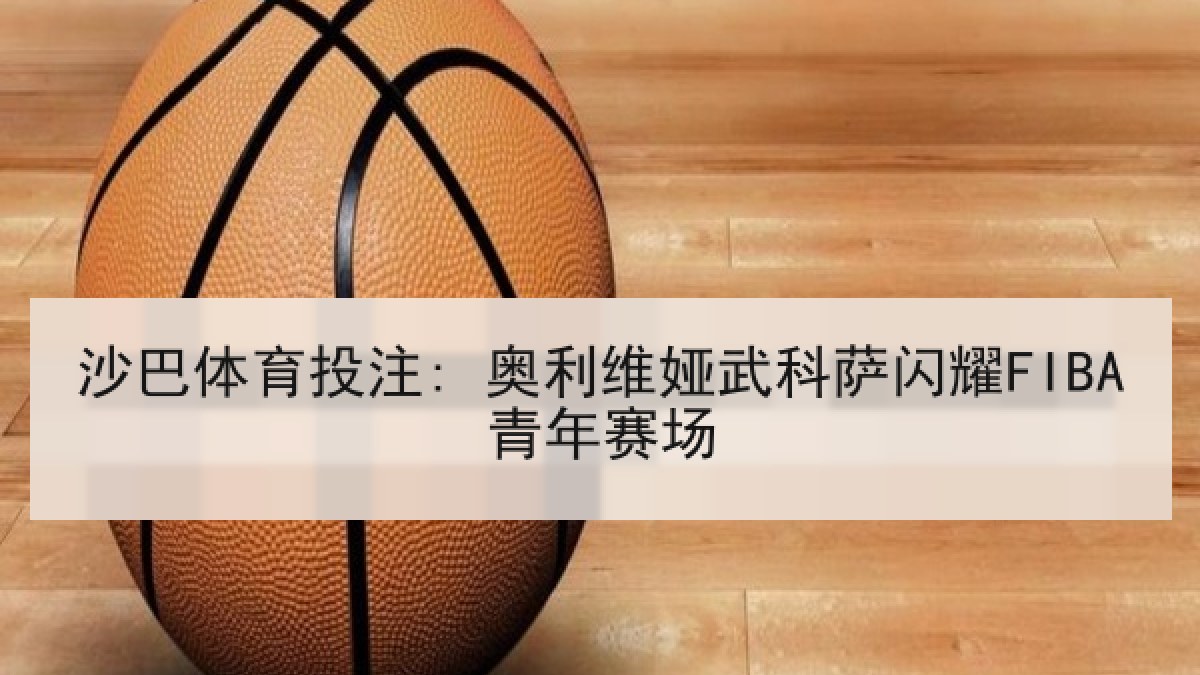 沙巴体育投注: 奥利维娅武科萨闪耀FIBA青年赛场 沙巴体育投注: 奥利维娅武科萨闪耀FIBA青年赛场