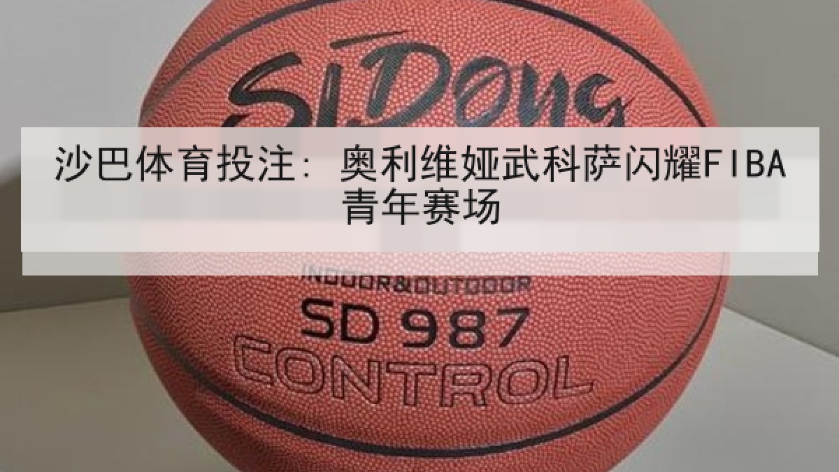 沙巴体育投注: 奥利维娅武科萨闪耀FIBA青年赛场