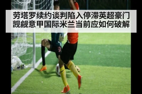 劳塔罗续约谈判陷入停滞英超豪门觊觎意甲国际米兰当前应如何破解